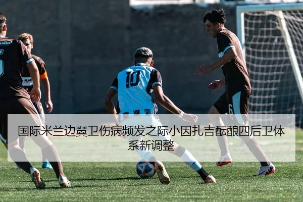 国际米兰边翼卫伤病频发之际小因扎吉酝酿四后卫体系新调整